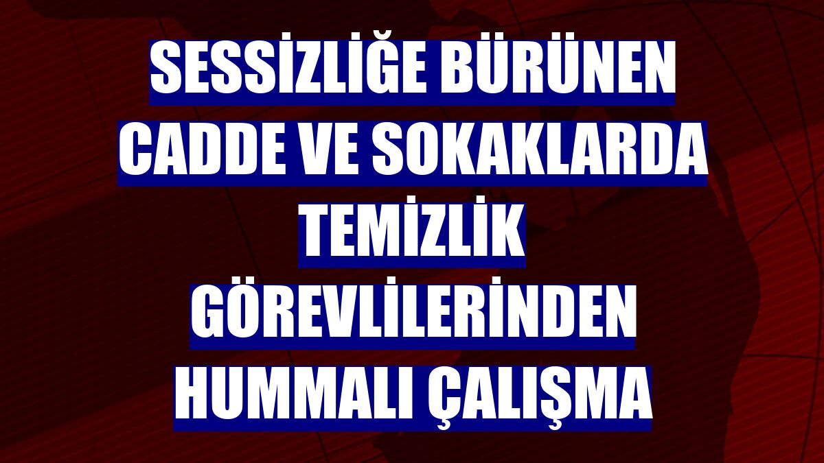 Sessizliğe bürünen cadde ve sokaklarda temizlik görevlilerinden hummalı çalışma