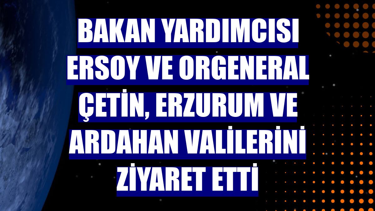 Bakan Yardımcısı Ersoy ve Orgeneral Çetin, Erzurum ve Ardahan valilerini ziyaret etti