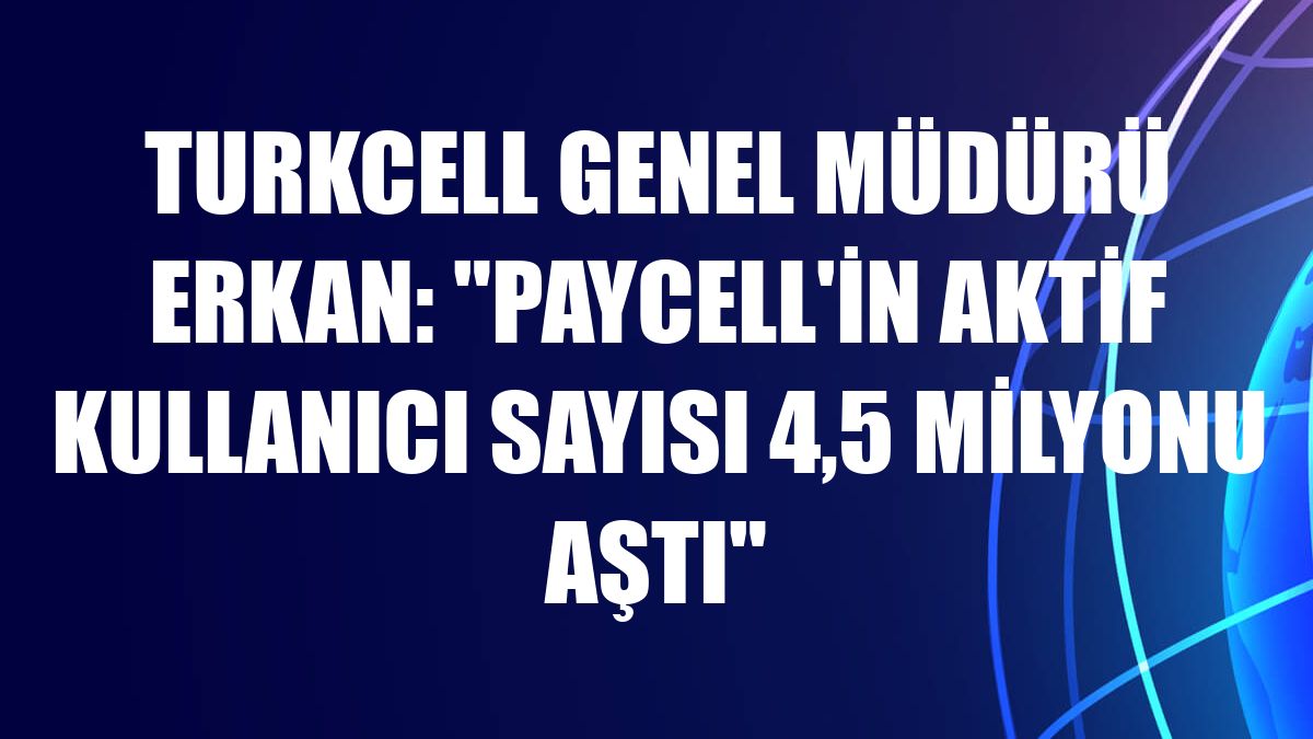 Turkcell Genel Müdürü Erkan: 'Paycell'in aktif kullanıcı sayısı 4,5 milyonu aştı'