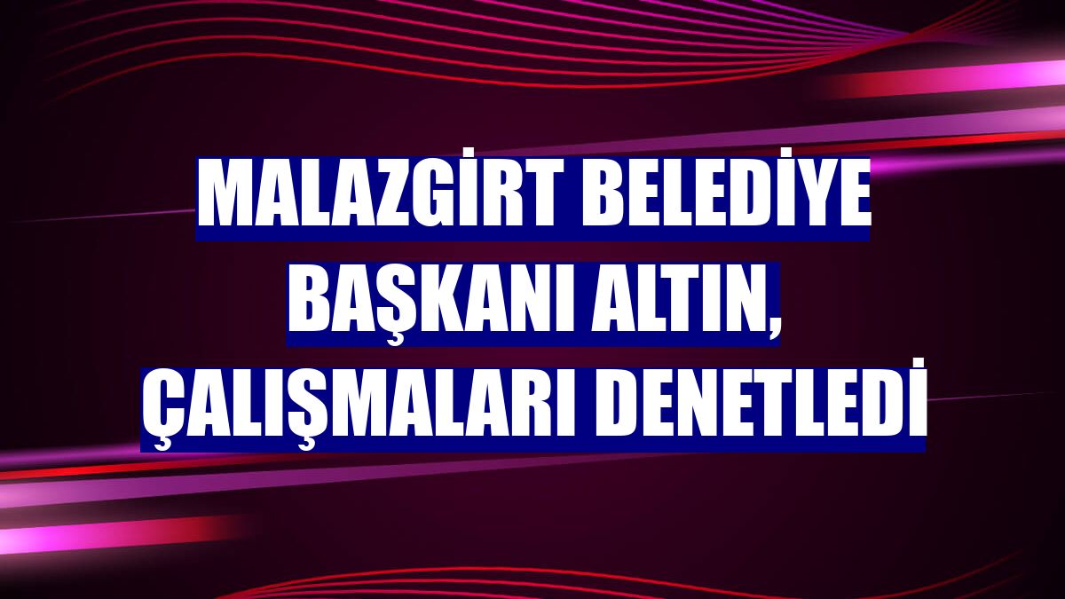 Malazgirt Belediye Başkanı Altın, çalışmaları denetledi