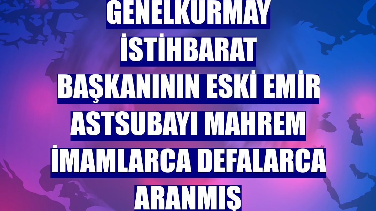 Genelkurmay İstihbarat Başkanının eski emir astsubayı mahrem imamlarca defalarca aranmış