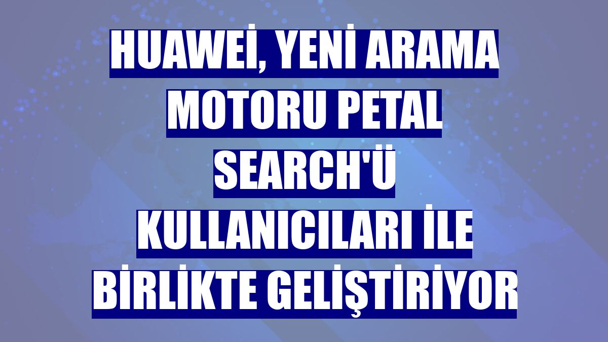 Huawei, yeni arama motoru Petal Search'ü kullanıcıları ile birlikte geliştiriyor