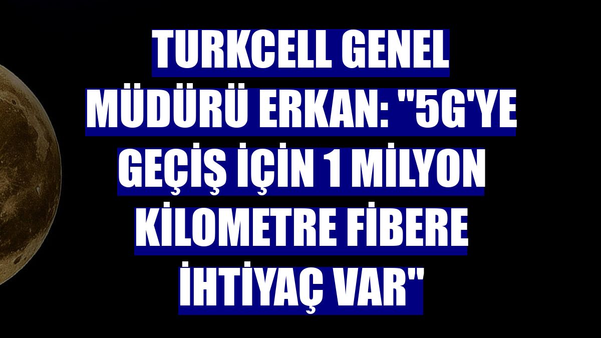 Turkcell Genel Müdürü Erkan: "5G'ye geçiş için 1 milyon kilometre fibere ihtiyaç var"