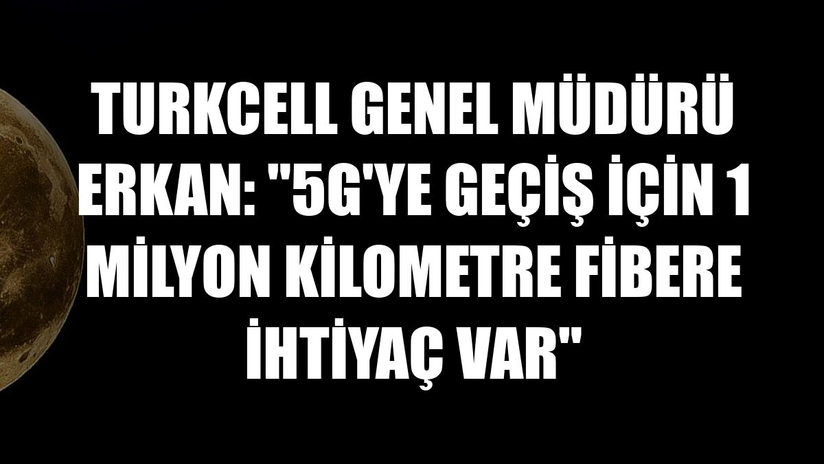 Turkcell Genel Müdürü Erkan: '5G'ye geçiş için 1 milyon kilometre fibere ihtiyaç var'
