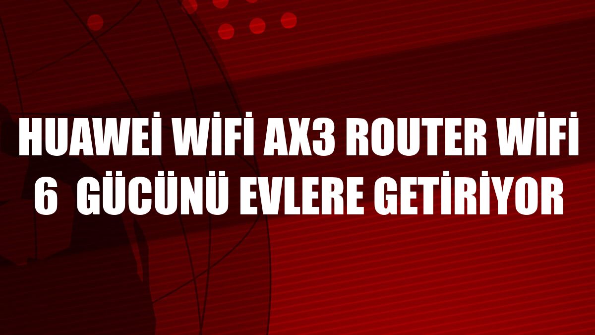 Huawei WiFi AX3 Router WiFi 6  gücünü evlere getiriyor
