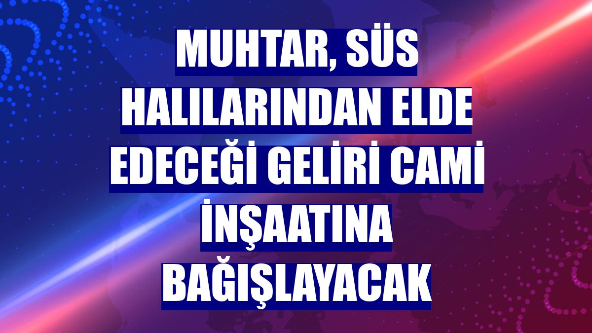 Muhtar, süs halılarından elde edeceği geliri cami inşaatına bağışlayacak