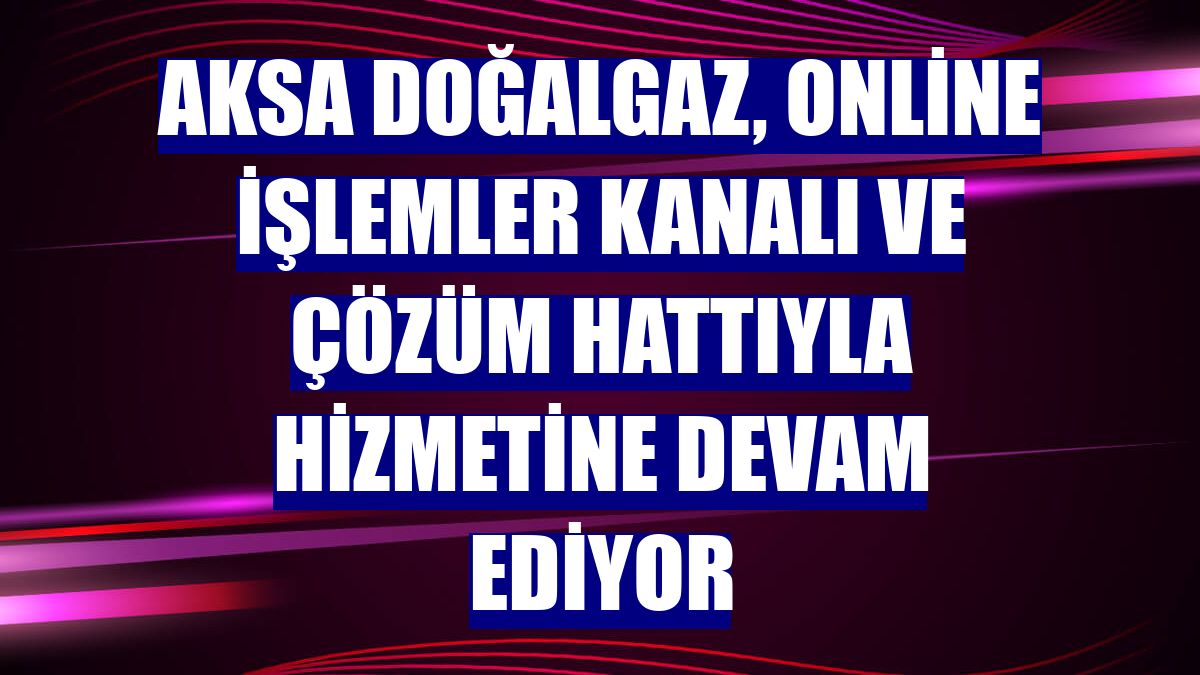 Aksa Doğalgaz, online işlemler kanalı ve çözüm hattıyla hizmetine devam ediyor