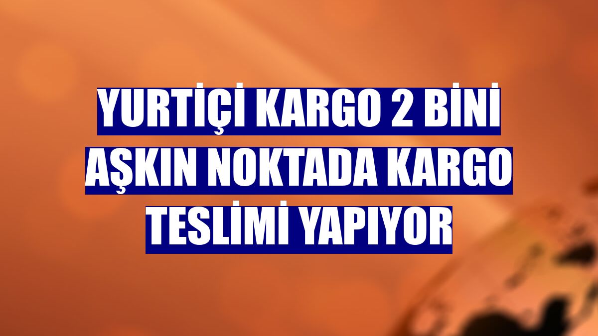 Yurtiçi Kargo 2 bini aşkın noktada kargo teslimi yapıyor