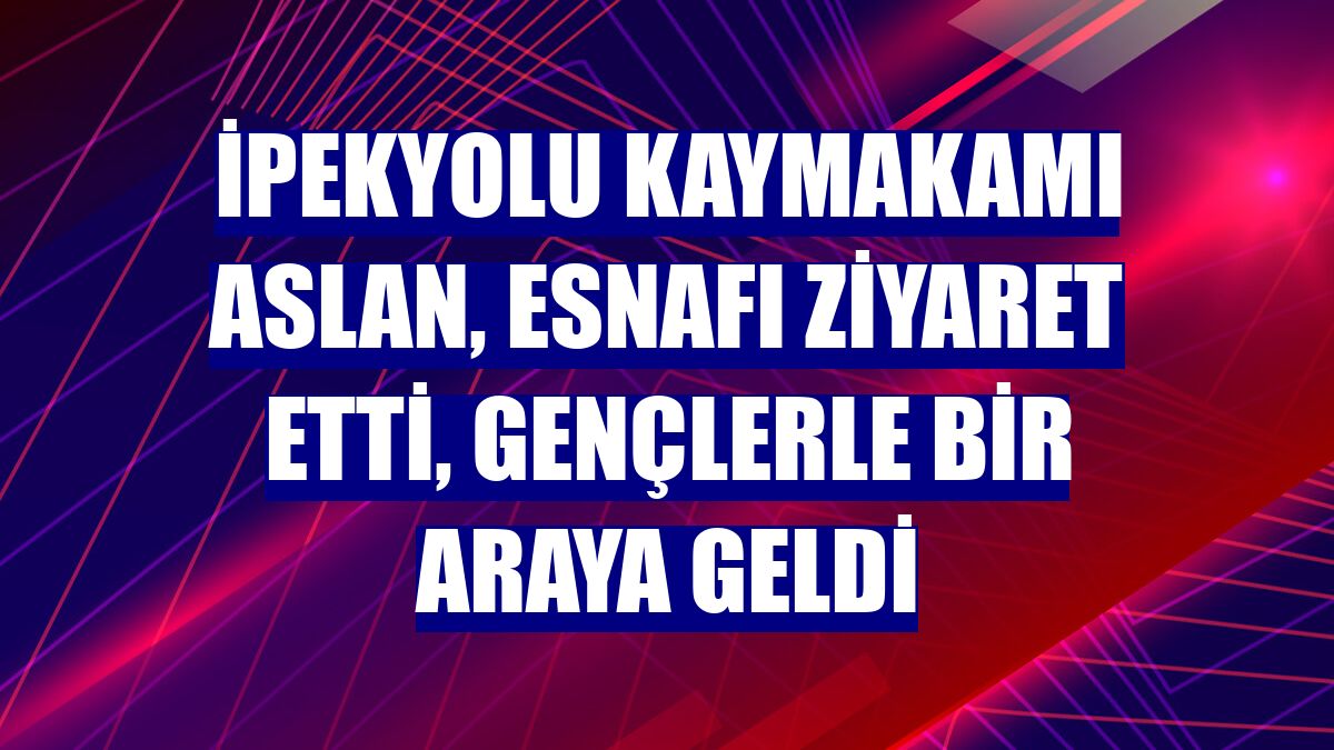 İpekyolu Kaymakamı Aslan, esnafı ziyaret etti, gençlerle bir araya geldi