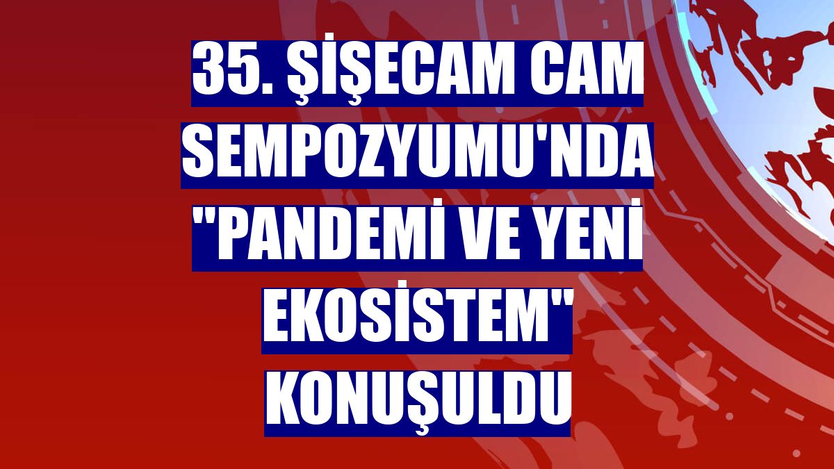 35. Şişecam Cam Sempozyumu'nda "Pandemi ve Yeni Ekosistem" konuşuldu