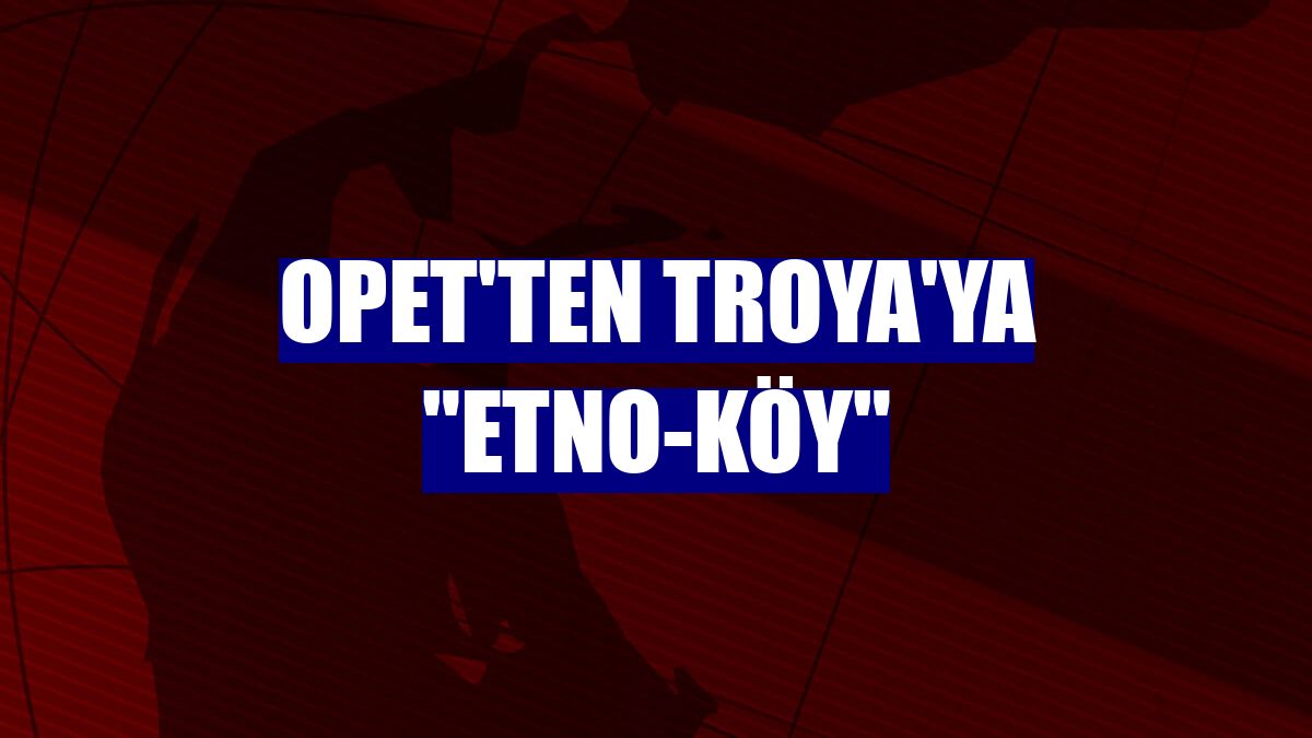 OPET'ten Troya'ya "etno-köy"