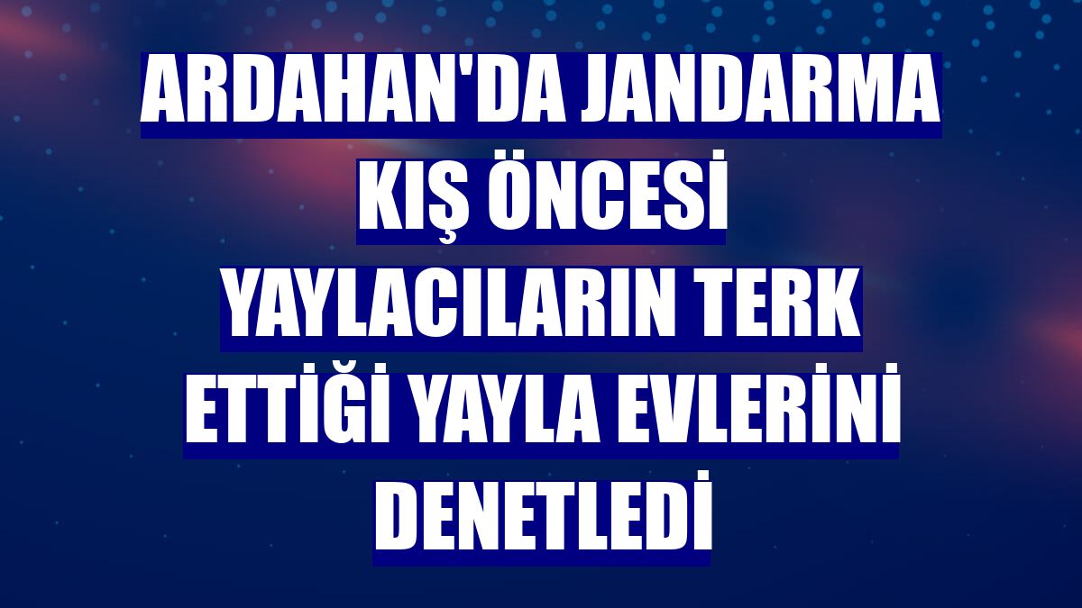 Ardahan'da jandarma kış öncesi yaylacıların terk ettiği yayla evlerini denetledi