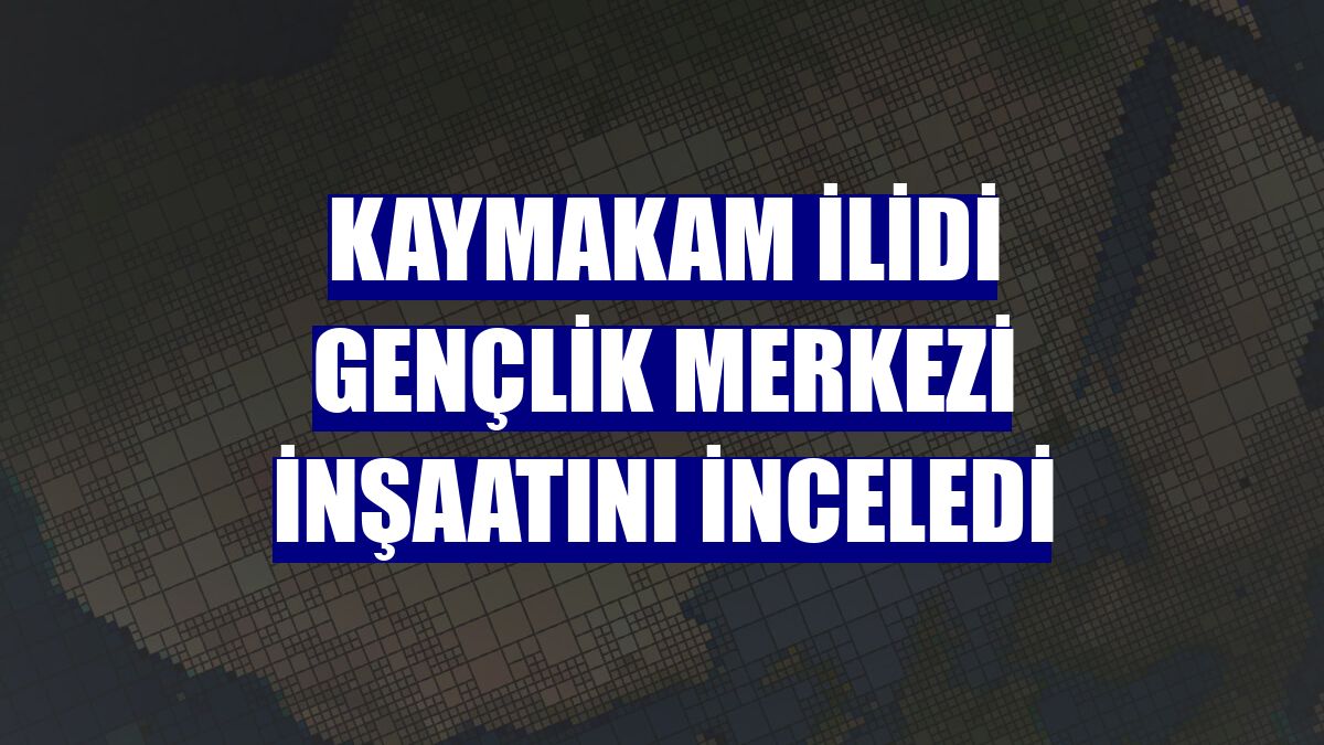 Kaymakam İlidi Gençlik Merkezi inşaatını inceledi