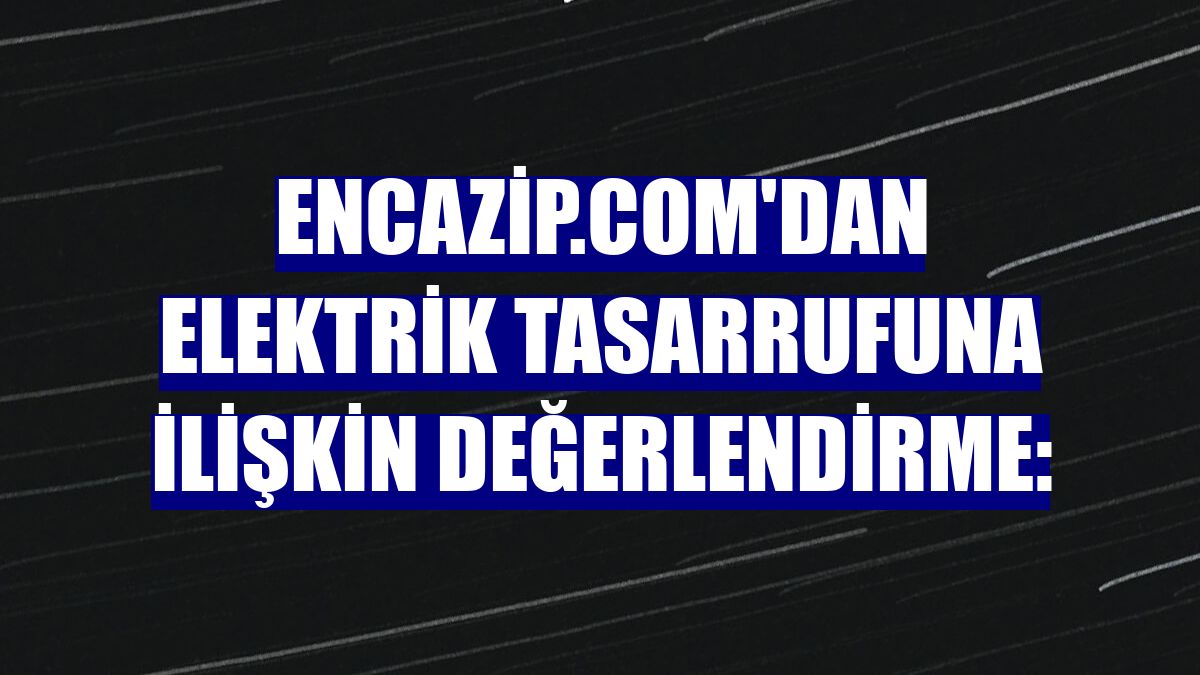 Encazip.com'dan elektrik tasarrufuna ilişkin değerlendirme: