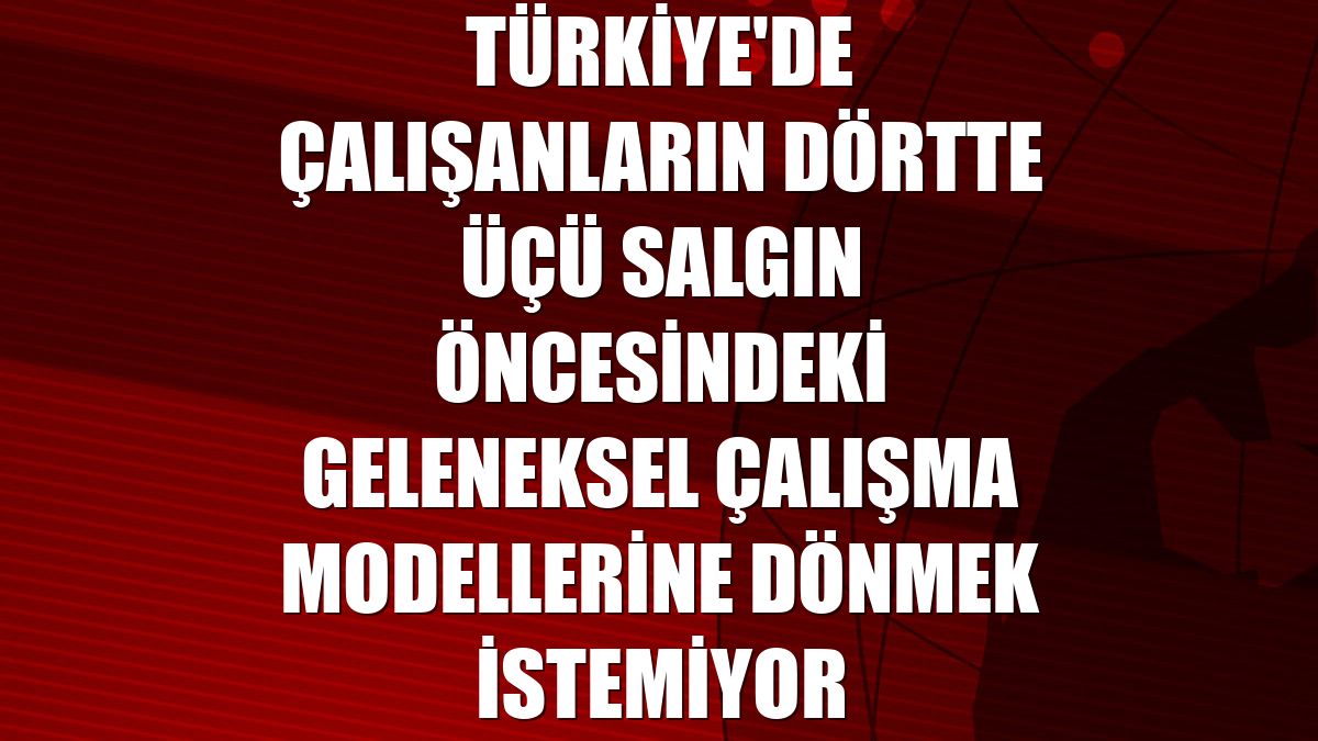 Türkiye'de çalışanların dörtte üçü salgın öncesindeki geleneksel çalışma modellerine dönmek istemiyor