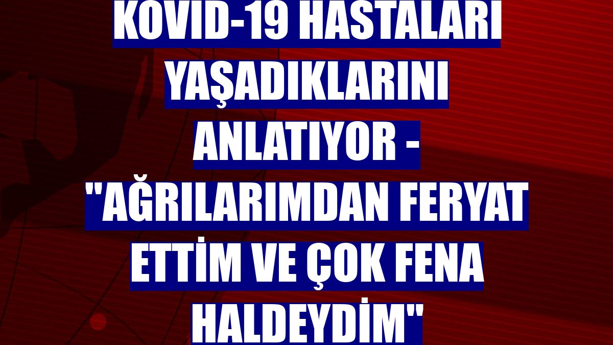 KOVİD-19 HASTALARI YAŞADIKLARINI ANLATIYOR - "Ağrılarımdan feryat ettim ve çok fena haldeydim"