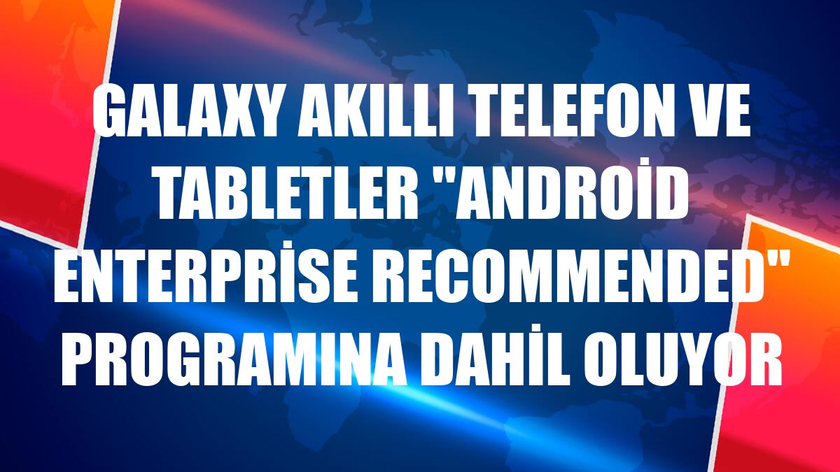 Galaxy akıllı telefon ve tabletler 'Android Enterprise Recommended' programına dahil oluyor