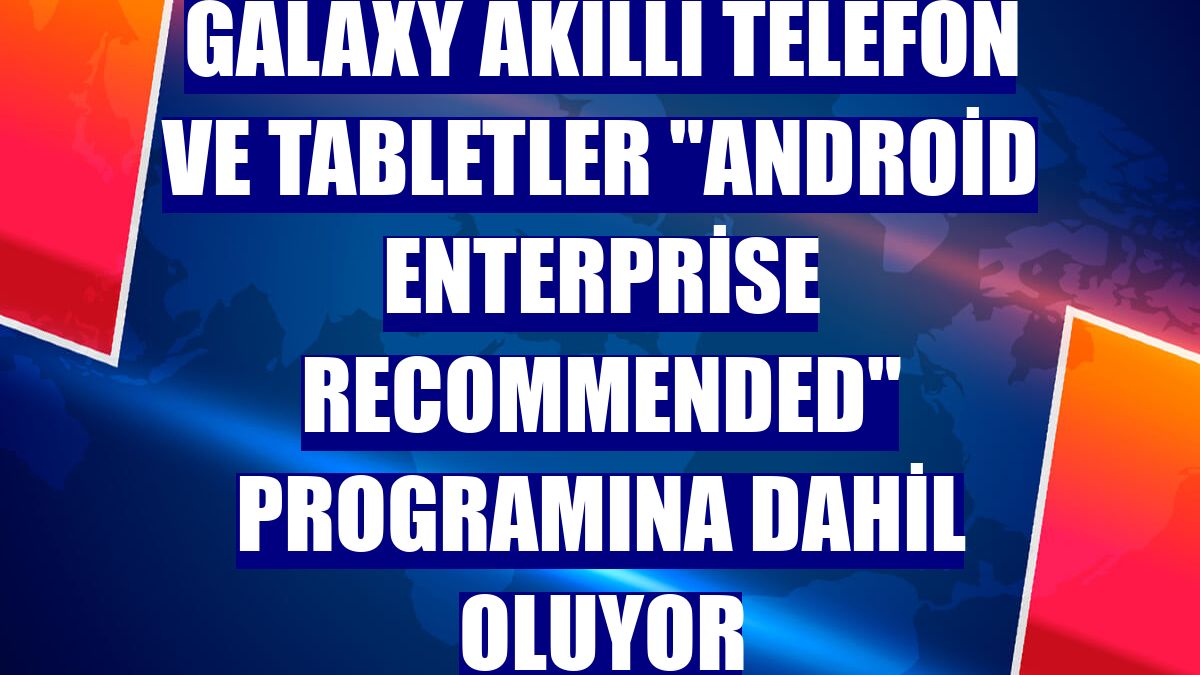 Galaxy akıllı telefon ve tabletler "Android Enterprise Recommended" programına dahil oluyor