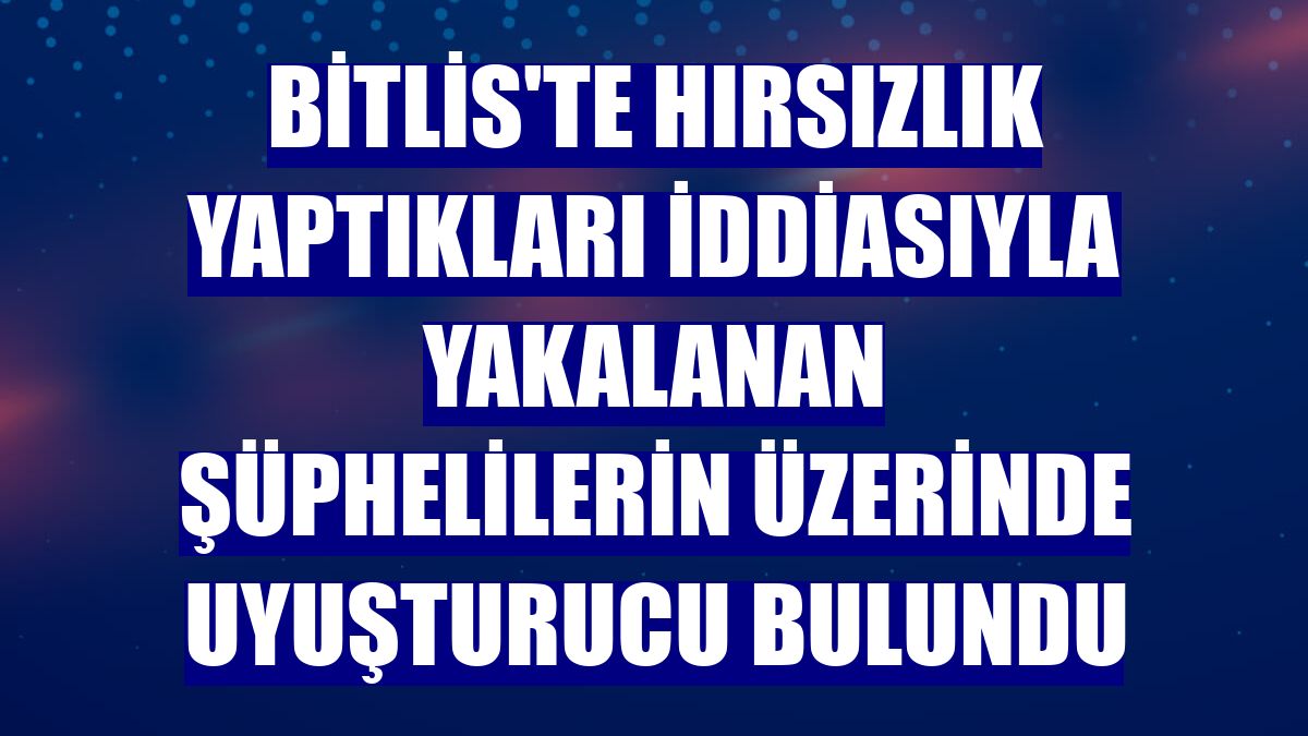 Bitlis'te hırsızlık yaptıkları iddiasıyla yakalanan şüphelilerin üzerinde uyuşturucu bulundu