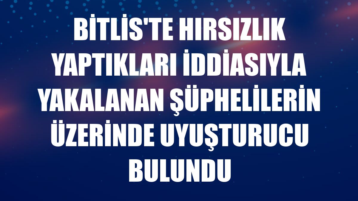 Bitlis'te hırsızlık yaptıkları iddiasıyla yakalanan şüphelilerin üzerinde uyuşturucu bulundu