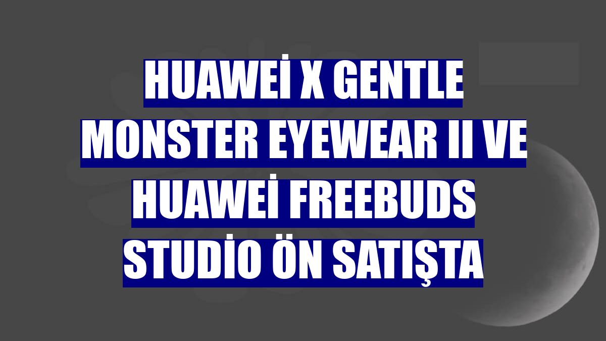 Huawei X Gentle Monster Eyewear II ve Huawei FreeBuds Studio ön satışta