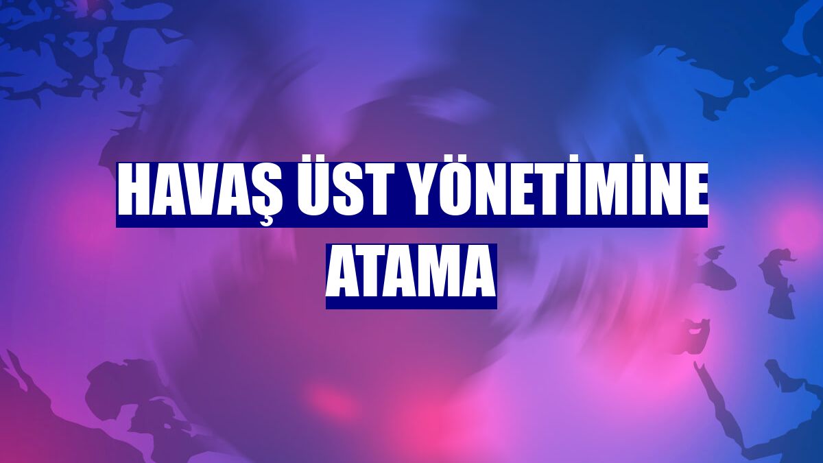 Havaş üst yönetimine atama