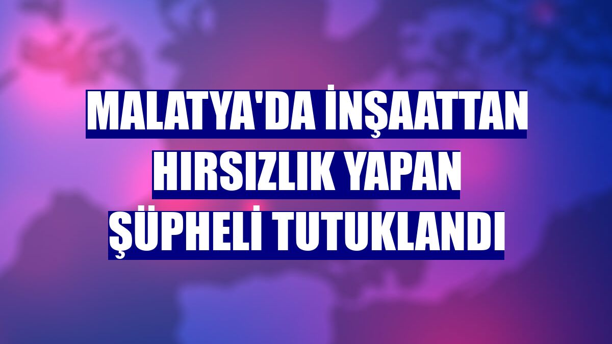 Malatya'da inşaattan hırsızlık yapan şüpheli tutuklandı