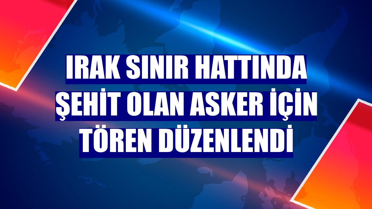 Irak sınır hattında şehit olan asker için tören düzenlendi