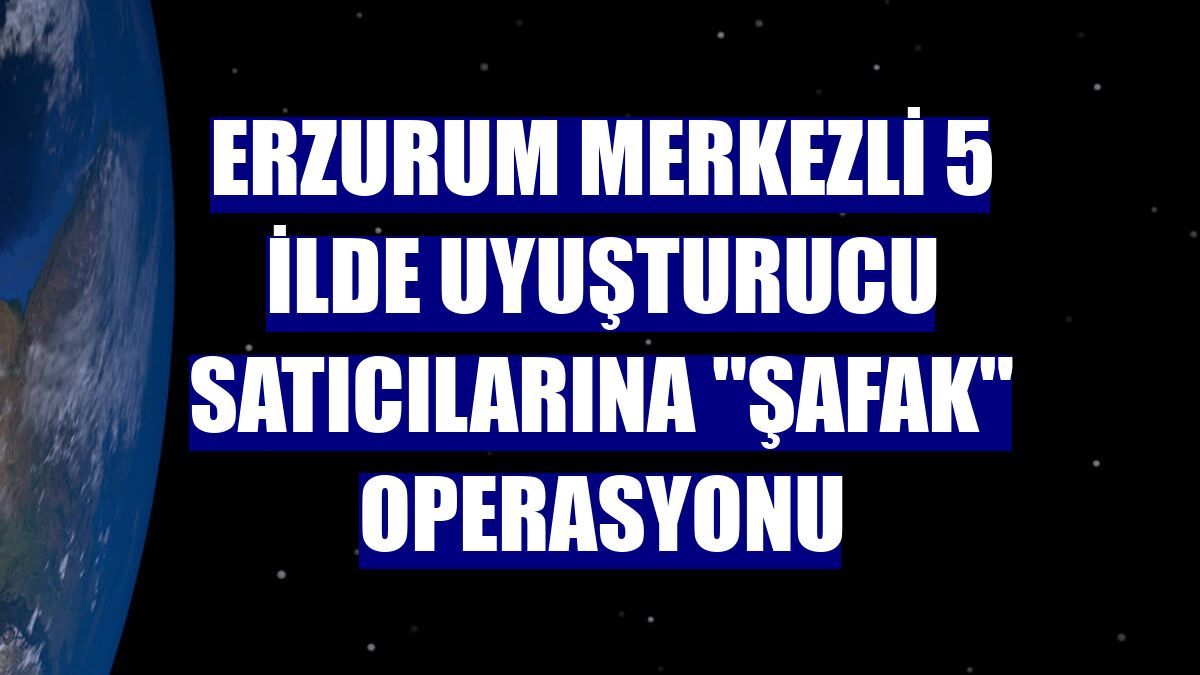 Erzurum merkezli 5 ilde uyuşturucu satıcılarına "şafak" operasyonu