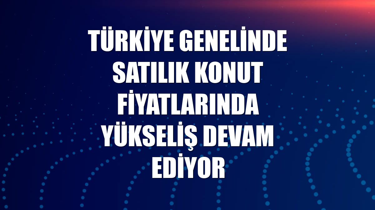 Türkiye genelinde satılık konut fiyatlarında yükseliş devam ediyor