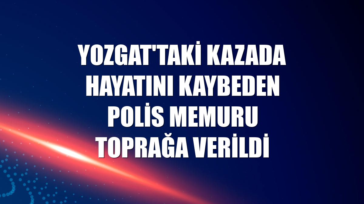 Yozgat'taki kazada hayatını kaybeden polis memuru toprağa verildi