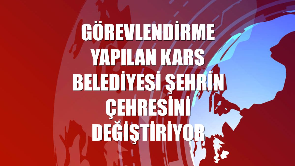 Görevlendirme yapılan Kars Belediyesi şehrin çehresini değiştiriyor