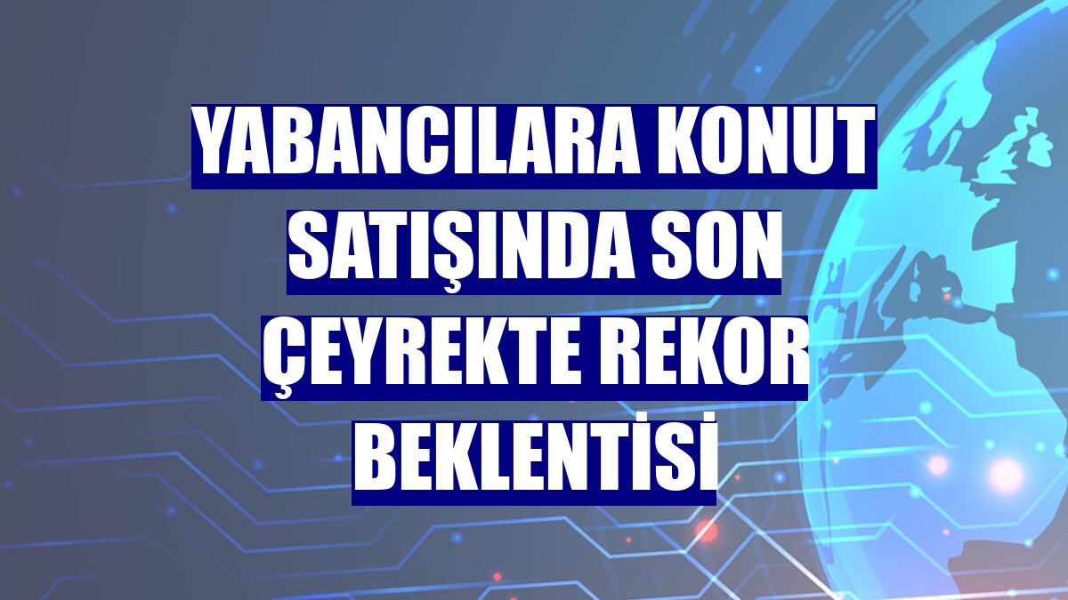 Yabancılara konut satışında son çeyrekte rekor beklentisi