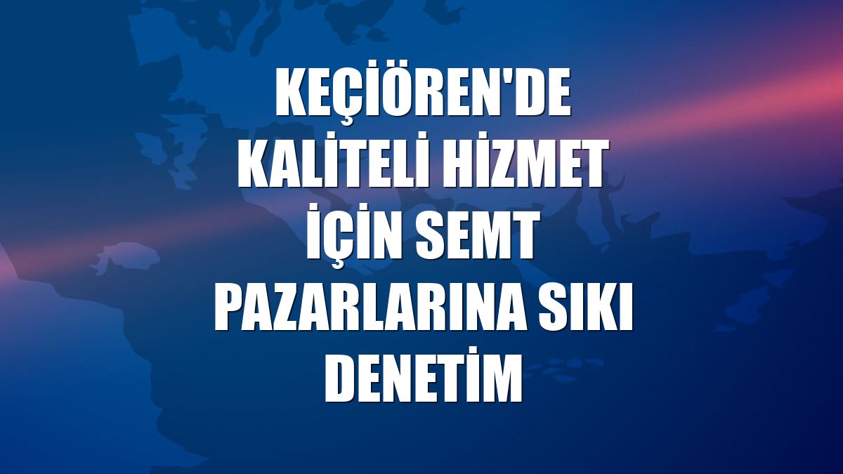 Keçiören'de kaliteli hizmet için semt pazarlarına sıkı denetim