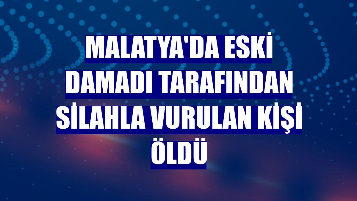 Malatya'da eski damadı tarafından silahla vurulan kişi öldü