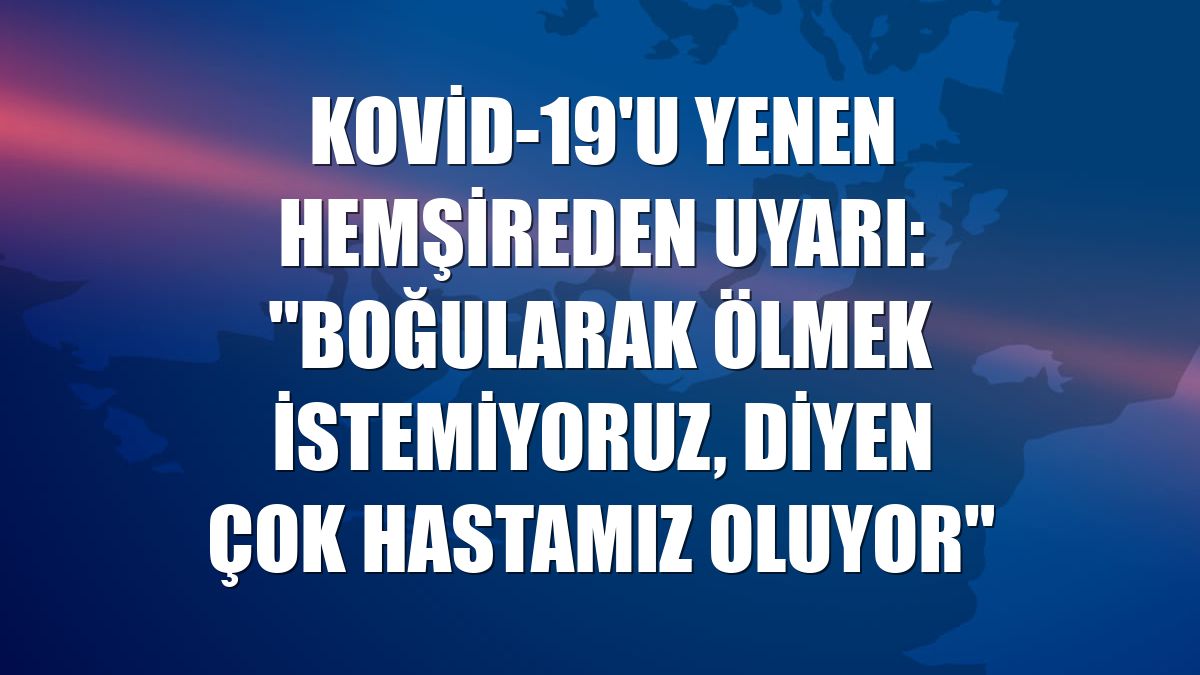 Kovid-19'u yenen hemşireden uyarı: "Boğularak ölmek istemiyoruz, diyen çok hastamız oluyor"