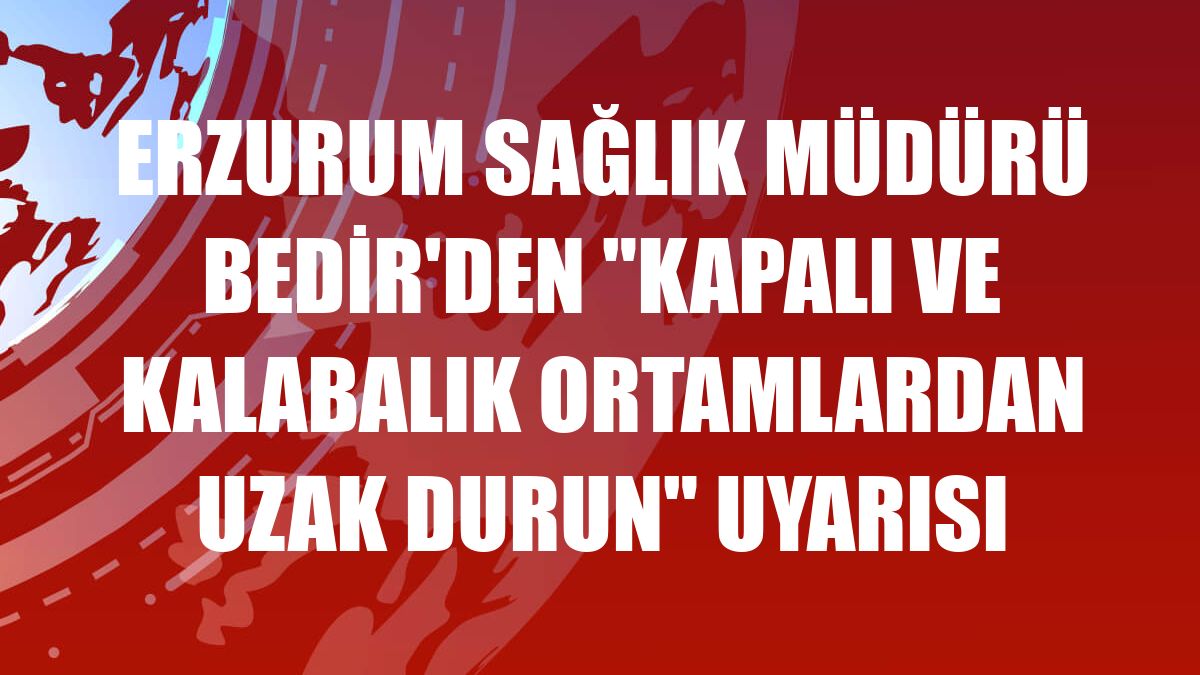 Erzurum Sağlık Müdürü Bedir'den 'kapalı ve kalabalık ortamlardan uzak durun' uyarısı
