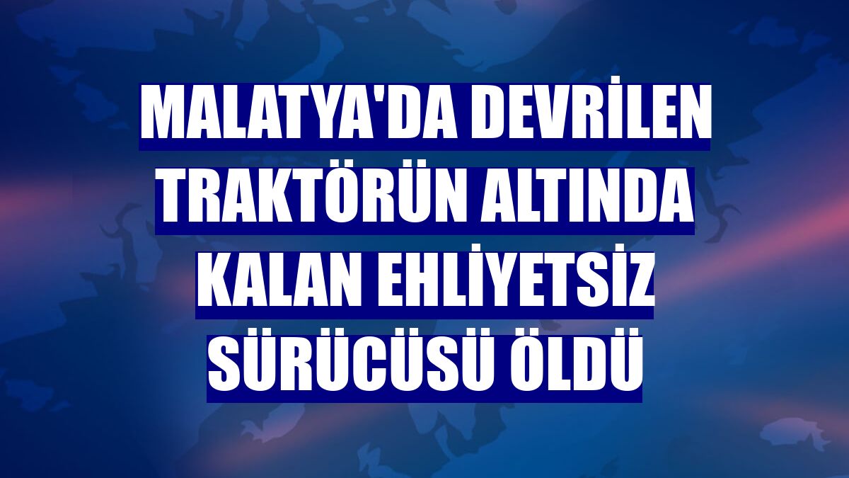 Malatya'da devrilen traktörün altında kalan ehliyetsiz sürücüsü öldü