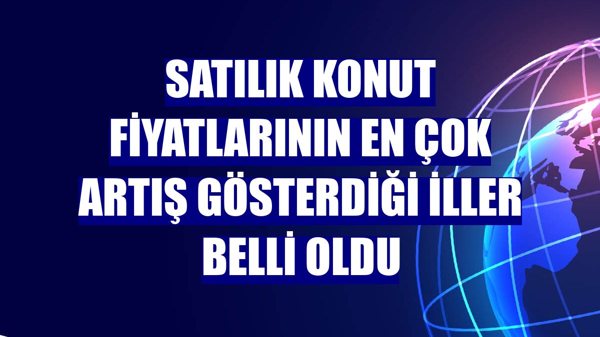 Satılık konut fiyatlarının en çok artış gösterdiği iller belli oldu