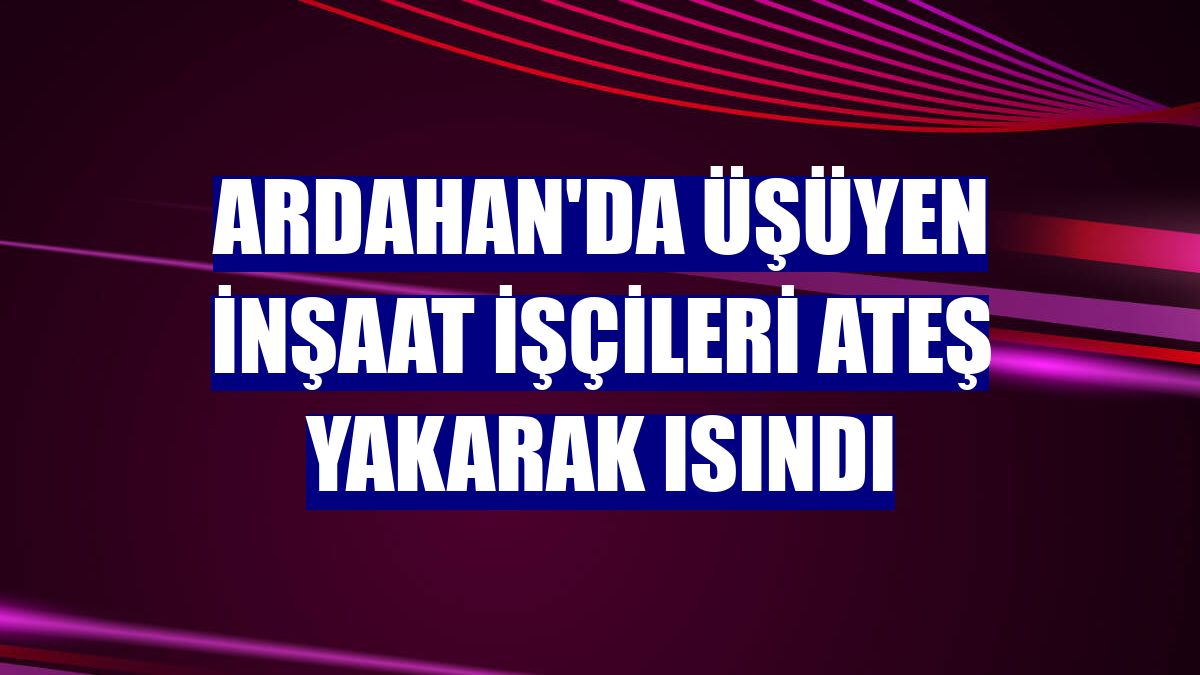 Ardahan'da üşüyen inşaat işçileri ateş yakarak ısındı