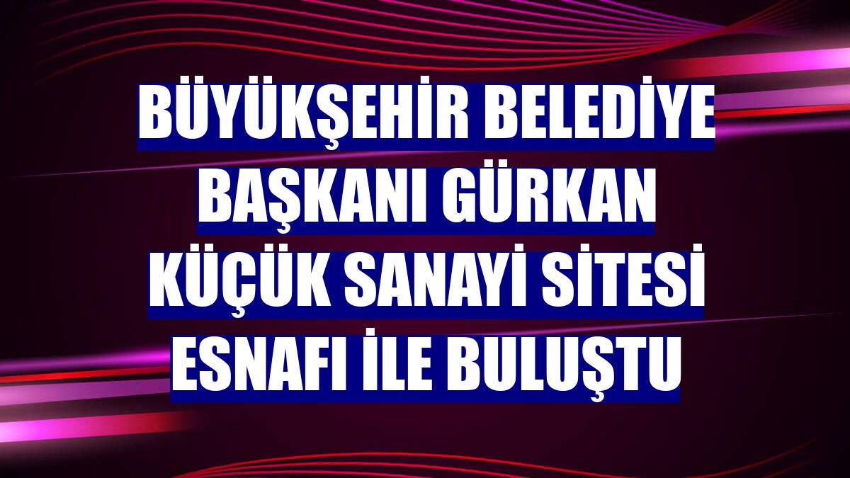 Büyükşehir Belediye Başkanı Gürkan Küçük Sanayi Sitesi esnafı ile buluştu