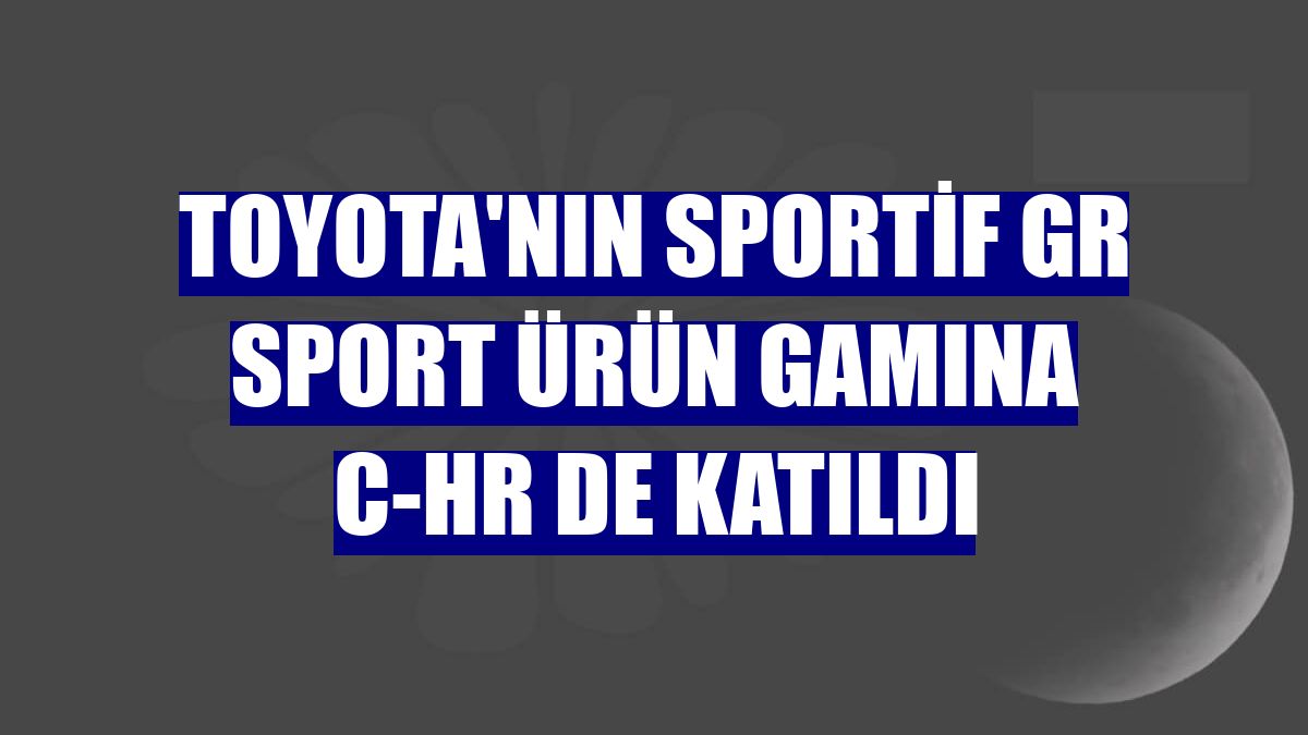 Toyota'nın sportif GR Sport ürün gamına C-HR de katıldı