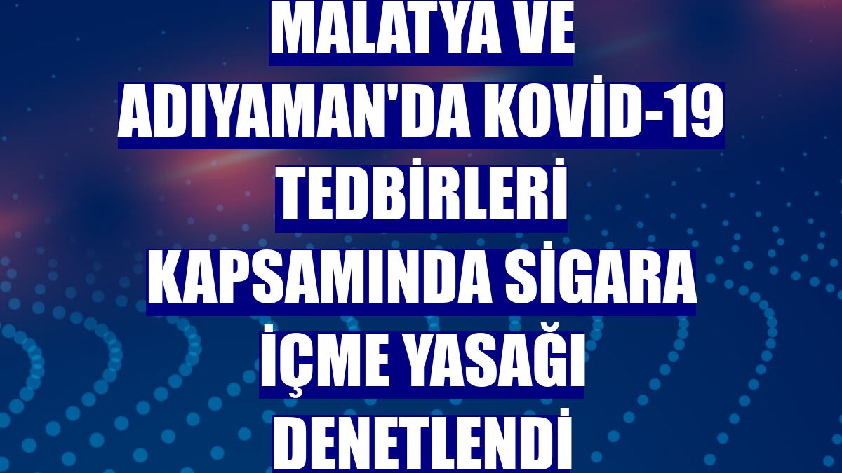 Malatya ve Adıyaman'da Kovid-19 tedbirleri kapsamında sigara içme yasağı denetlendi
