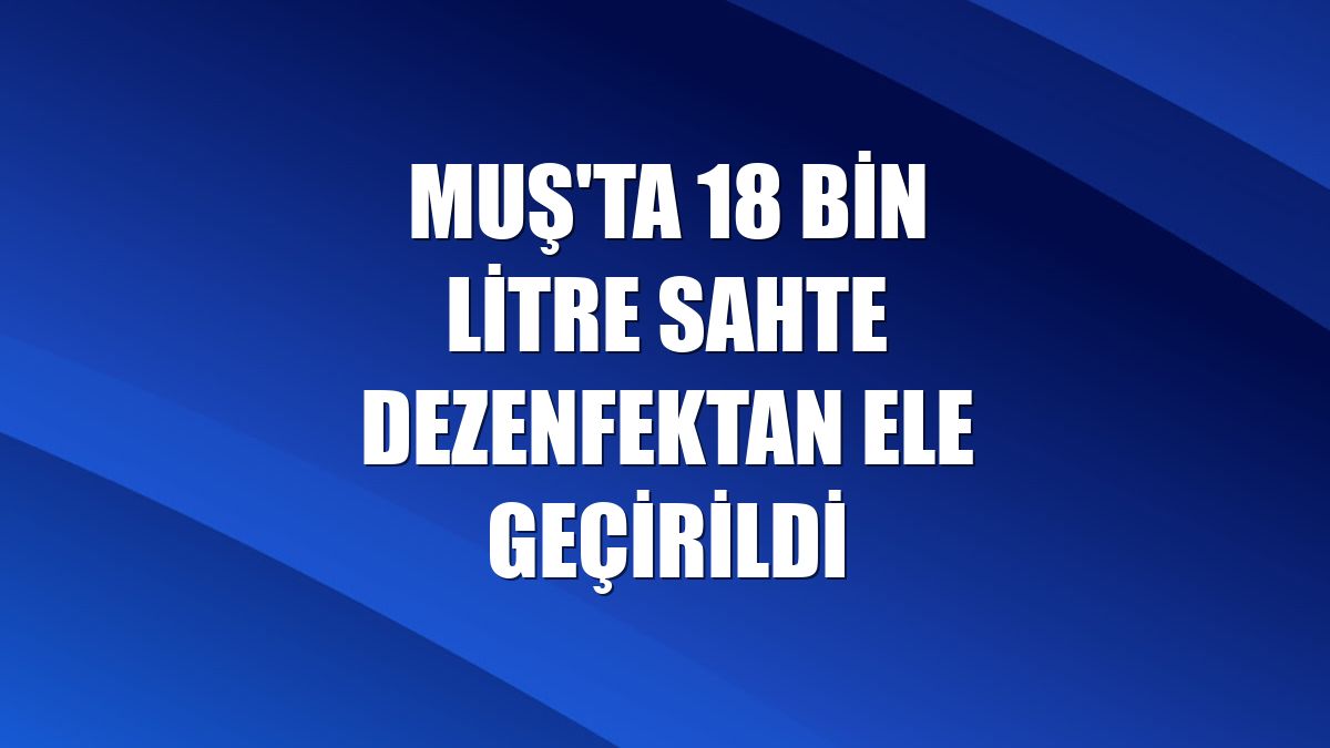 Muş'ta 18 bin litre sahte dezenfektan ele geçirildi