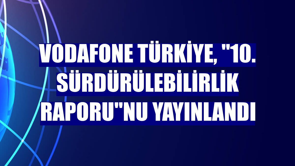 Vodafone Türkiye, "10. Sürdürülebilirlik Raporu"nu yayınlandı
