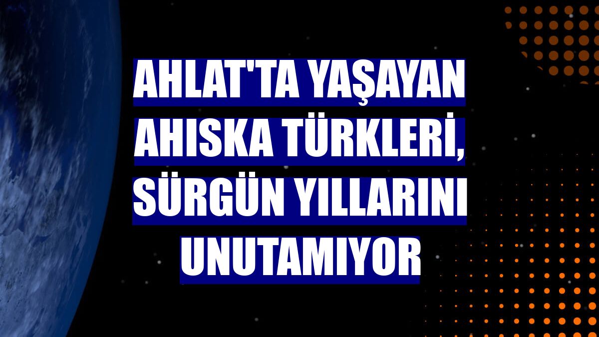 Ahlat'ta yaşayan Ahıska Türkleri, sürgün yıllarını unutamıyor