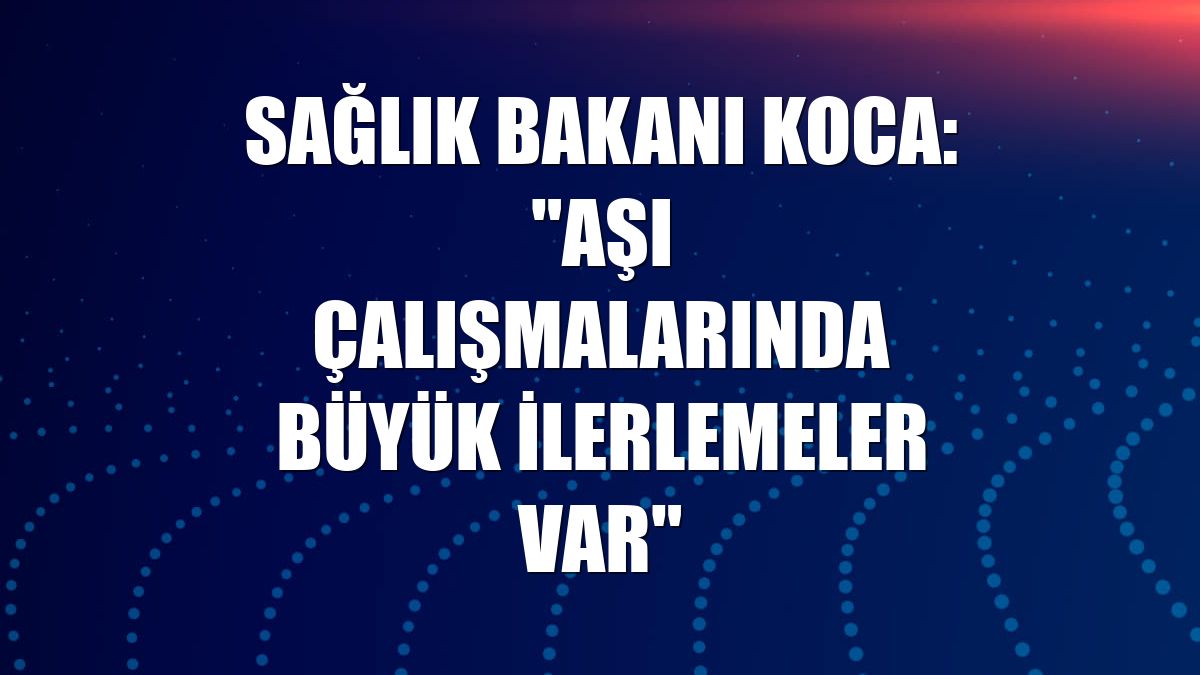 Sağlık Bakanı Koca: "Aşı çalışmalarında büyük ilerlemeler var"