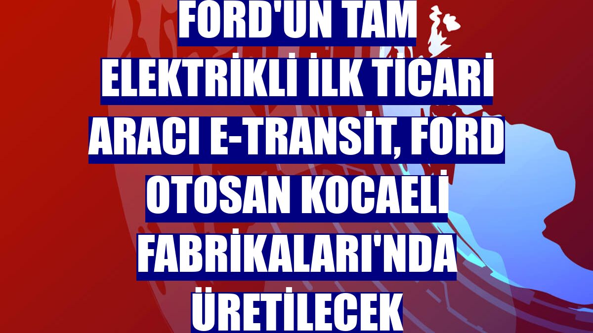 Ford'un tam elektrikli ilk ticari aracı E-Transit, Ford Otosan Kocaeli Fabrikaları'nda üretilecek