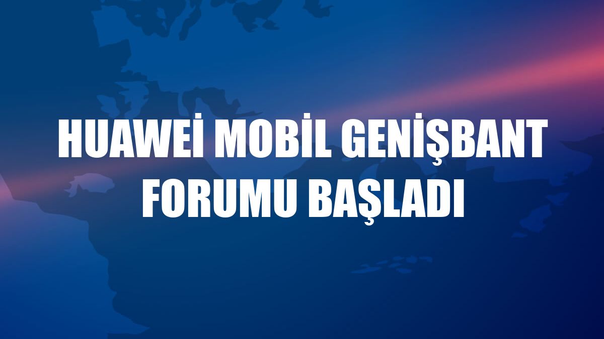 Huawei Mobil Genişbant Forumu başladı