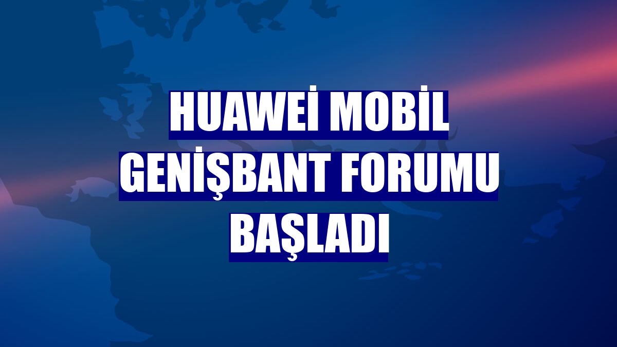 Huawei Mobil Genişbant Forumu başladı